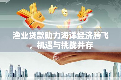 玛曲渔业贷款助力海洋经济腾飞，机遇与挑战并存