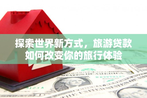 春日探索世界新方式，旅游贷款如何改变你的旅行体验